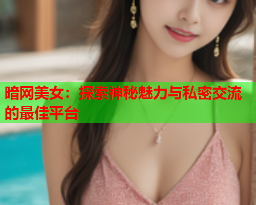 暗网美女：探索神秘魅力与私密交流的最佳平台